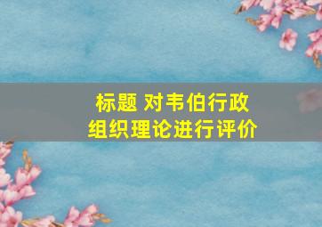 标题 对韦伯行政组织理论进行评价